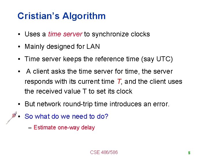 Cristian’s Algorithm • Uses a time server to synchronize clocks • Mainly designed for