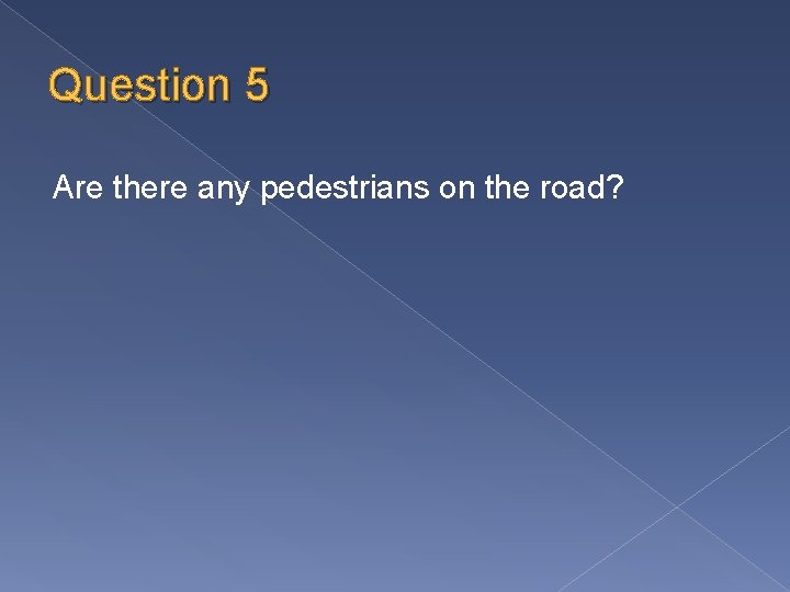 Question 5 Are there any pedestrians on the road? 