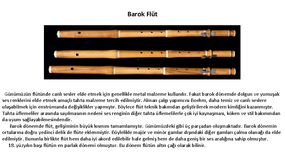 Barok Flüt Günümüzün flütünde canlı sesler elde etmek için genellikle metal malzeme kullanılır. Fakat