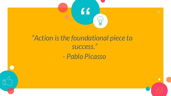 “ “Action is the foundational piece to success. ” - Pablo Picasso 21 