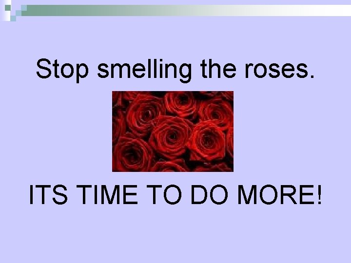 Stop smelling the roses. ITS TIME TO DO MORE! 