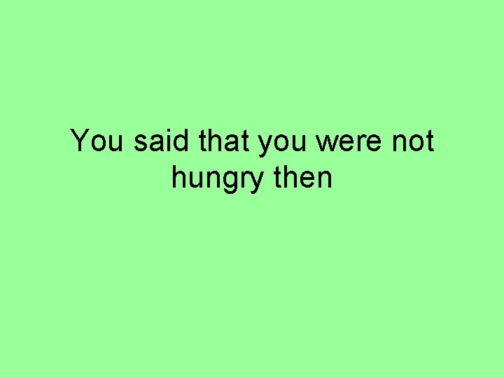 You said that you were not hungry then 