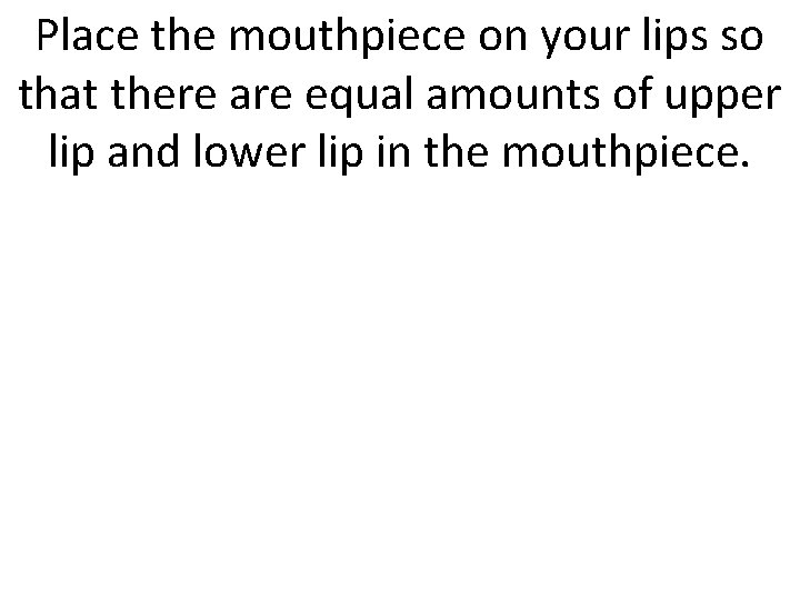 Place the mouthpiece on your lips so that there are equal amounts of upper