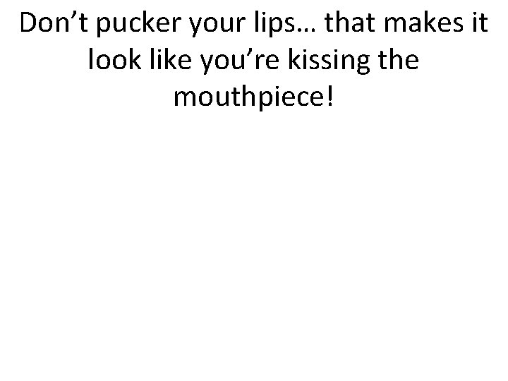 Don’t pucker your lips… that makes it look like you’re kissing the mouthpiece! 