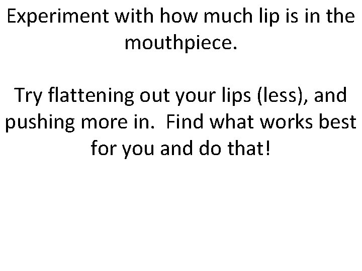 Experiment with how much lip is in the mouthpiece. Try flattening out your lips