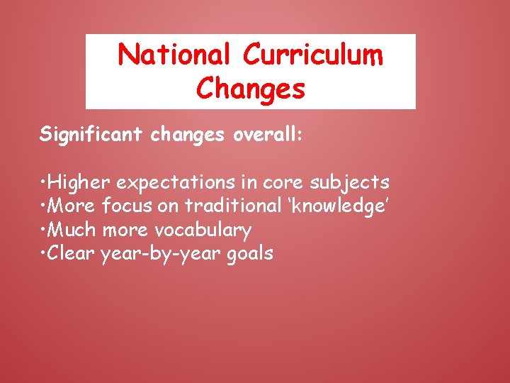 National Curriculum Changes Significant changes overall: • Higher expectations in core subjects • More