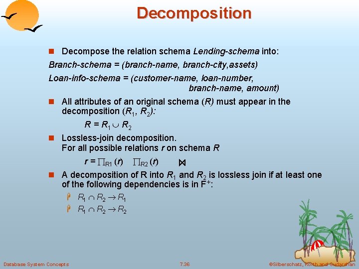 Decomposition n Decompose the relation schema Lending-schema into: Branch-schema = (branch-name, branch-city, assets) Loan-info-schema Decomposition n Decompose the relation schema Lending-schema into: Branch-schema = (branch-name, branch-city, assets) Loan-info-schema