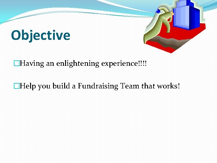 Objective �Having an enlightening experience!!!! �Help you build a Fundraising Team that works! 