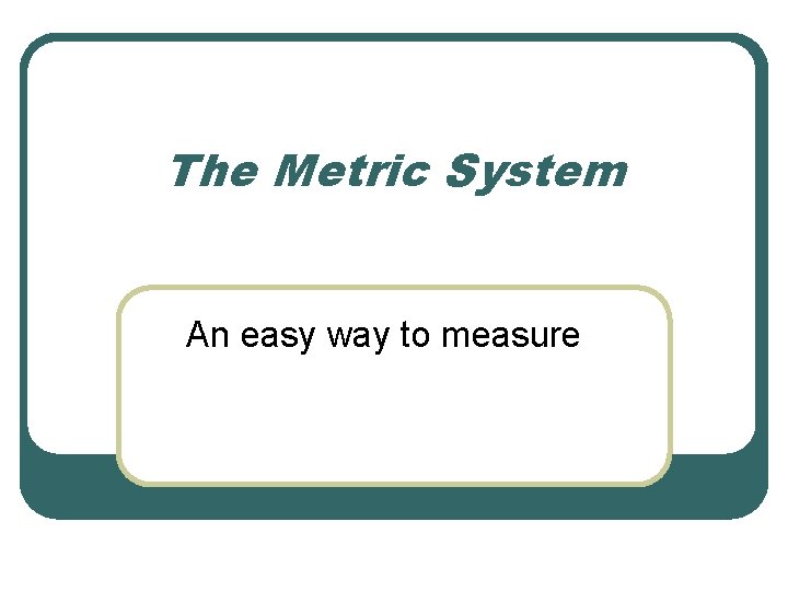 The Metric System An easy way to measure 