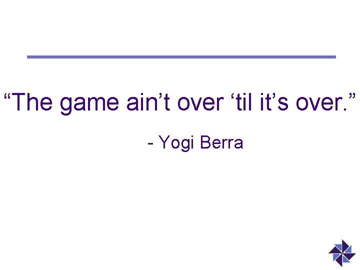 “The game ain’t over ‘til it’s over. ” - Yogi Berra 