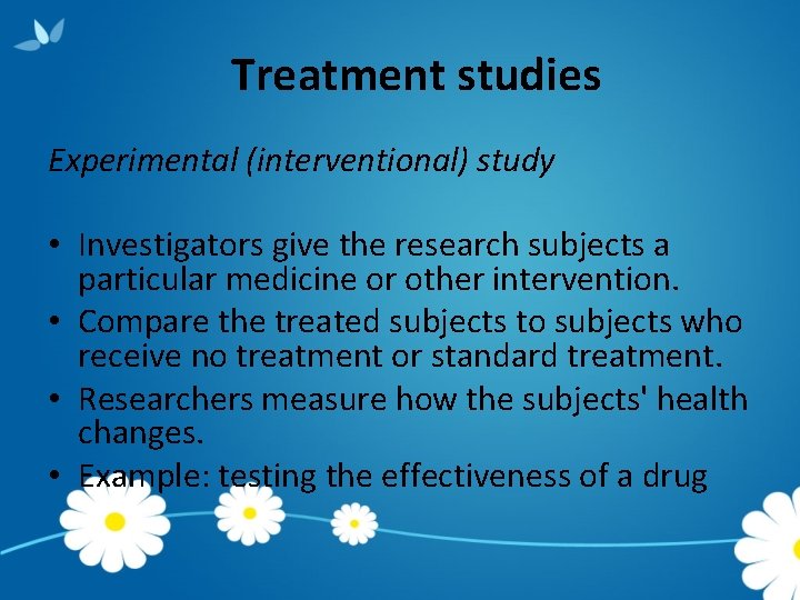 Treatment studies Experimental (interventional) study • Investigators give the research subjects a particular medicine