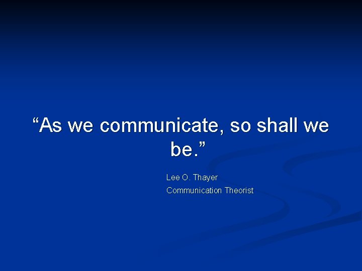 “As we communicate, so shall we be. ” Lee O. Thayer Communication Theorist 