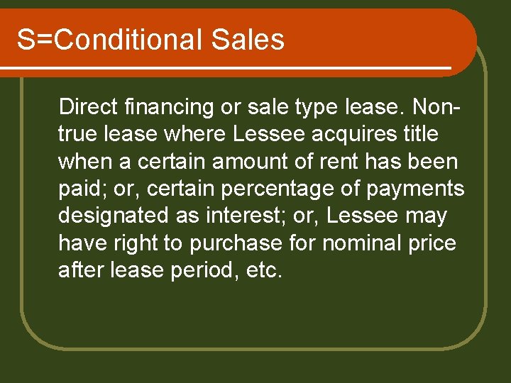 S=Conditional Sales Direct financing or sale type lease. Nontrue lease where Lessee acquires title