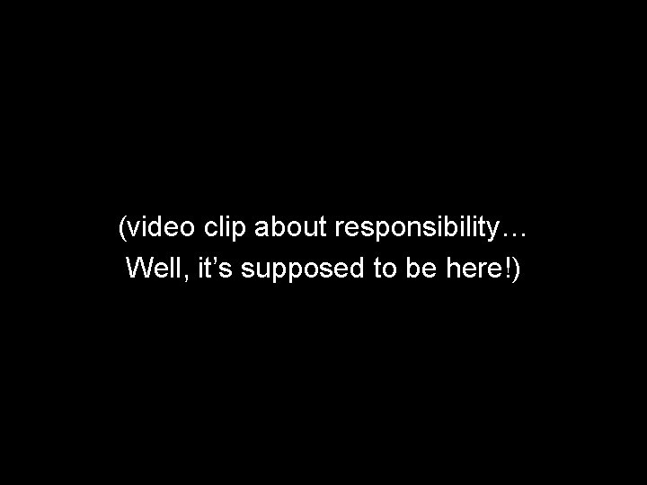 (video clip about responsibility… Well, it’s supposed to be here!) 