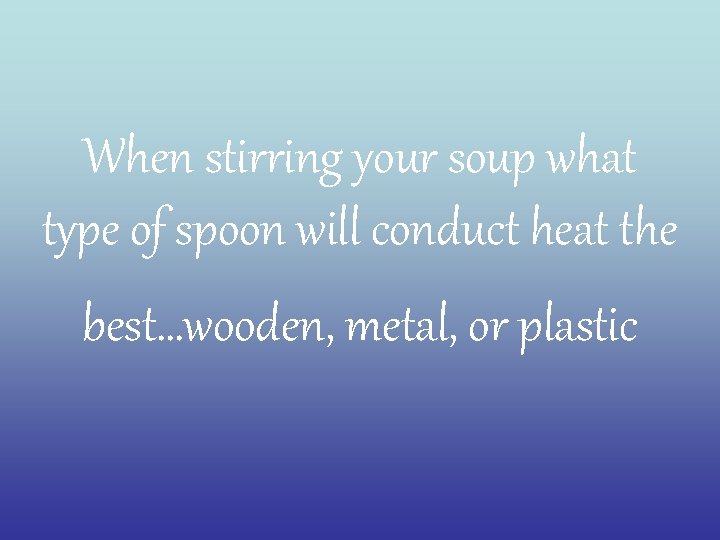 When stirring your soup what type of spoon will conduct heat the best…wooden, metal,