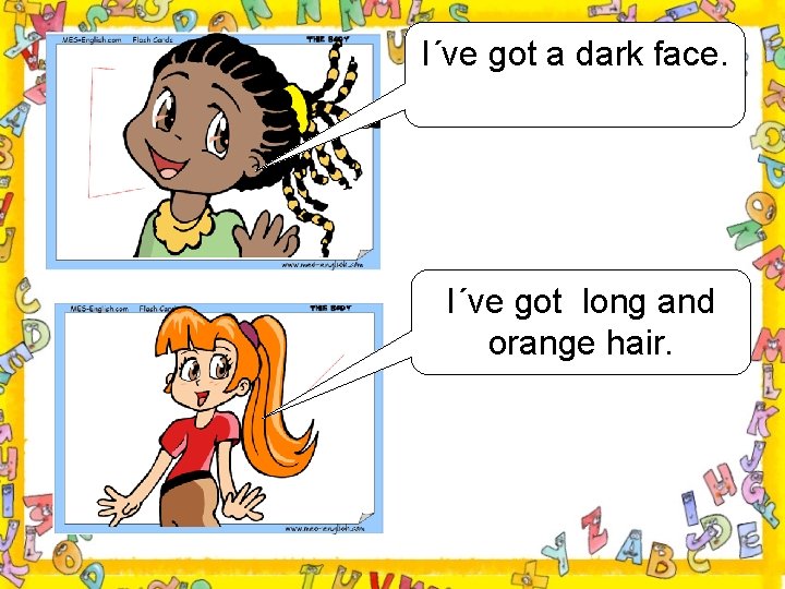 I´ve got a dark face. I´ve got long and orange hair. 