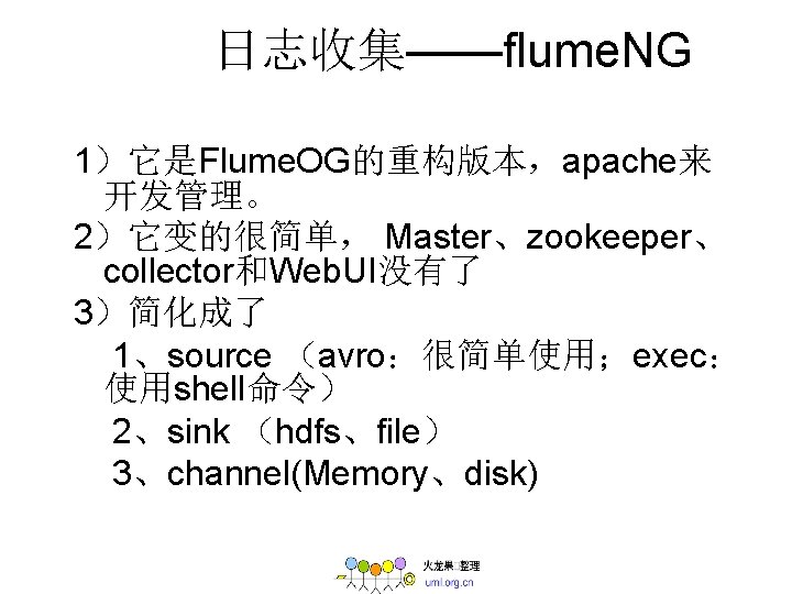 日志收集——flume. NG 1）它是Flume. OG的重构版本，apache来 开发管理。 2）它变的很简单， Master、zookeeper、 collector和Web. UI没有了 3）简化成了 1、source （avro：很简单使用；exec： 使用shell命令） 2、sink