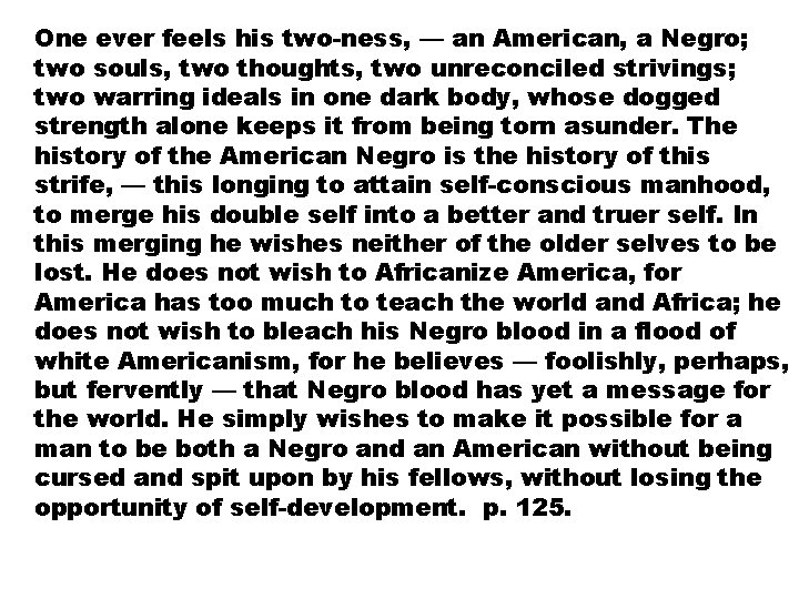 One ever feels his two-ness, — an American, a Negro; two souls, two thoughts,