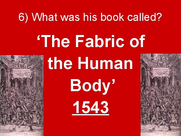 6) What was his book called? ‘The Fabric of the Human Body’ 1543 