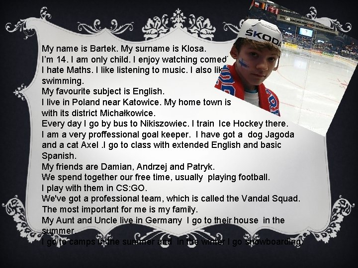 My name is Bartek. My surname is Klosa. I’m 14. I am only child.