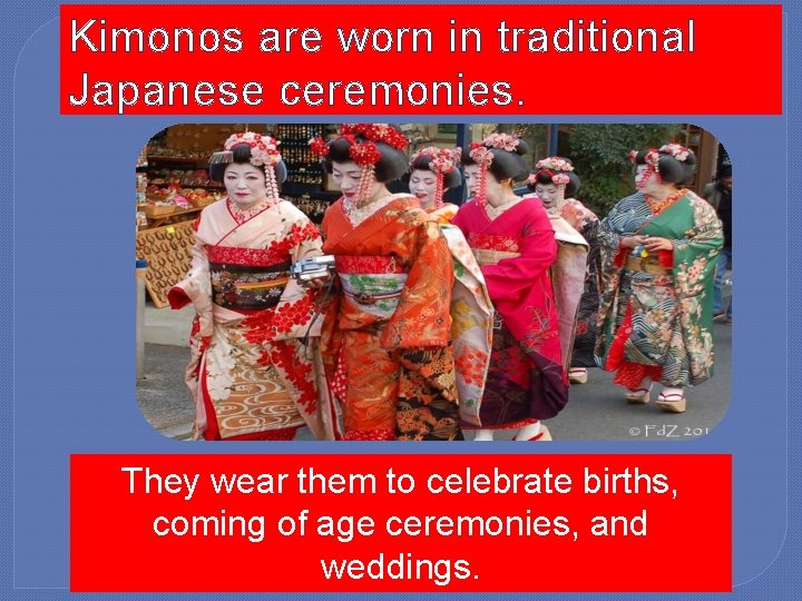Kimonos are worn in traditional Japanese ceremonies. They wear them to celebrate births, coming