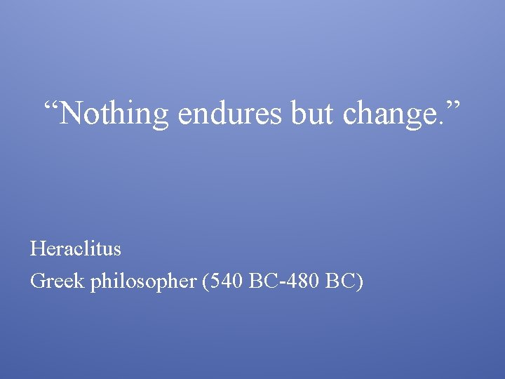 “Nothing endures but change. ” Heraclitus Greek philosopher (540 BC-480 BC) 