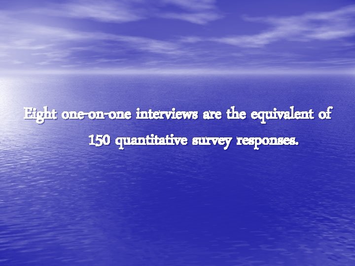 Eight one-on-one interviews are the equivalent of 150 quantitative survey responses. 