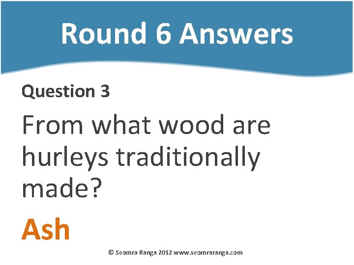 Round 6 Answers Question 3 From what wood are hurleys traditionally made? Ash ©