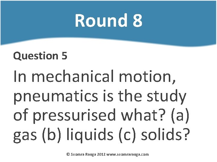 Round 8 Question 5 In mechanical motion, pneumatics is the study of pressurised what?