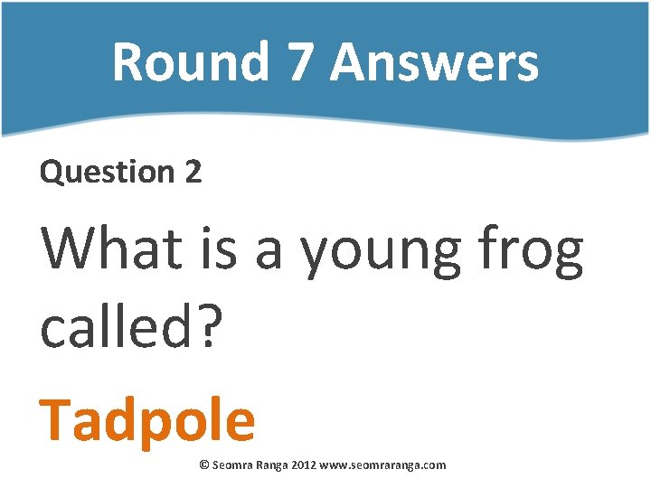 Round 7 Answers Question 2 What is a young frog called? Tadpole © Seomra