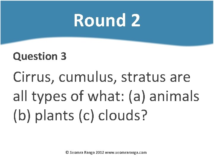 Round 2 Question 3 Cirrus, cumulus, stratus are all types of what: (a) animals