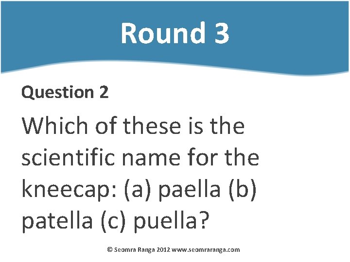 Round 3 Question 2 Which of these is the scientific name for the kneecap: