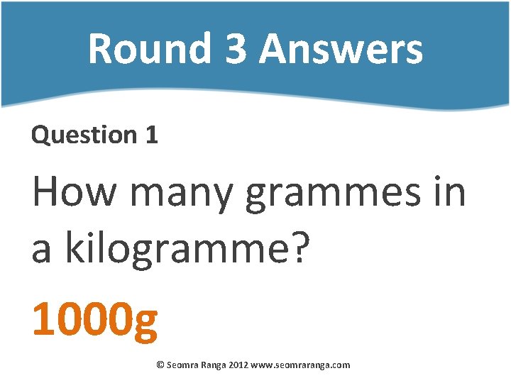 Round 3 Answers Question 1 How many grammes in a kilogramme? 1000 g ©