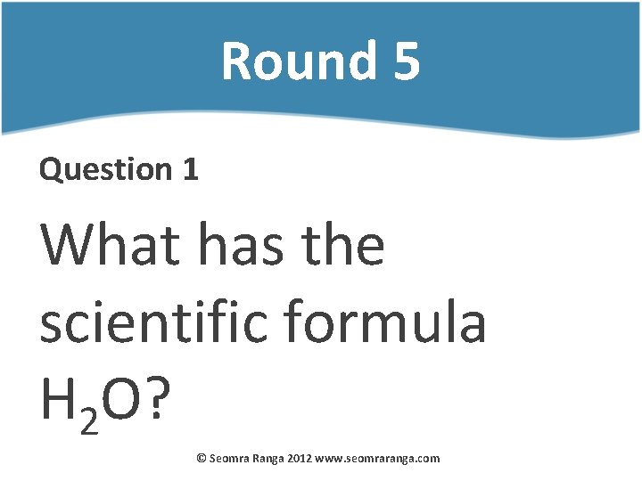 Round 5 Question 1 What has the scientific formula H 2 O? © Seomra