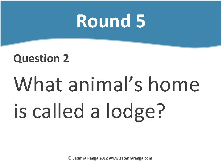 Round 5 Question 2 What animal’s home is called a lodge? © Seomra Ranga