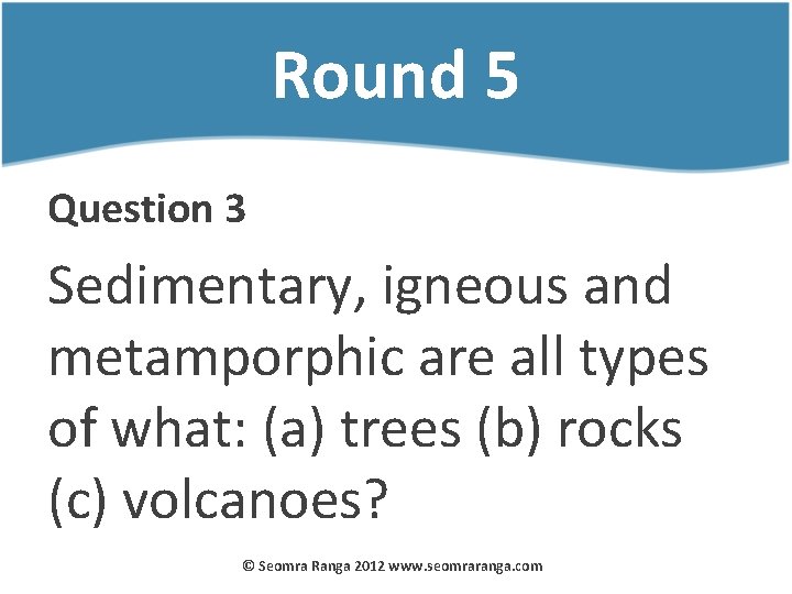 Round 5 Question 3 Sedimentary, igneous and metamporphic are all types of what: (a)