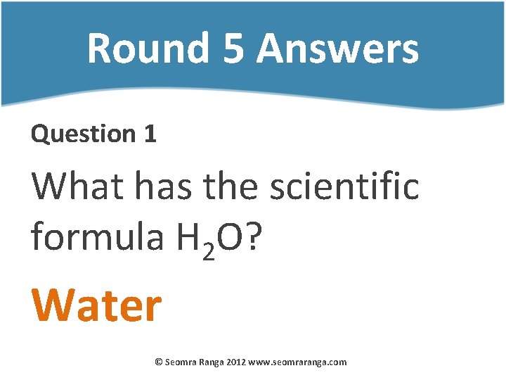 Round 5 Answers Question 1 What has the scientific formula H 2 O? Water