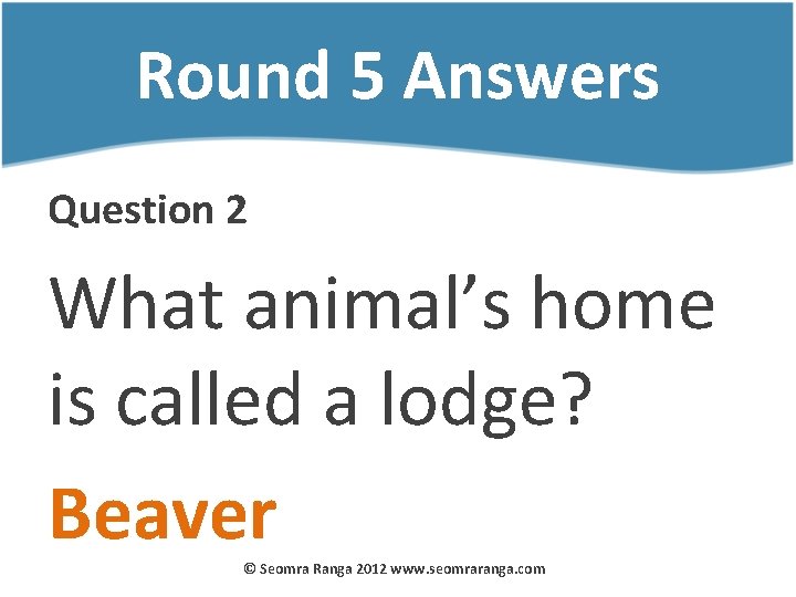 Round 5 Answers Question 2 What animal’s home is called a lodge? Beaver ©