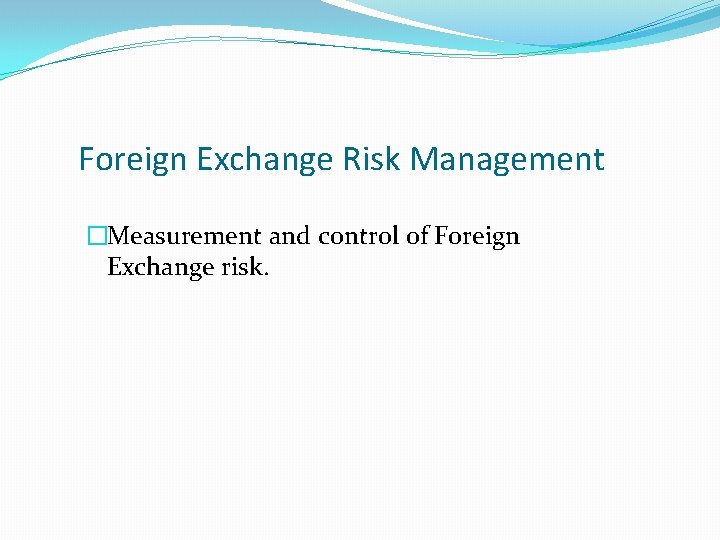 Foreign Exchange Risk Management �Measurement and control of Foreign Exchange risk. 