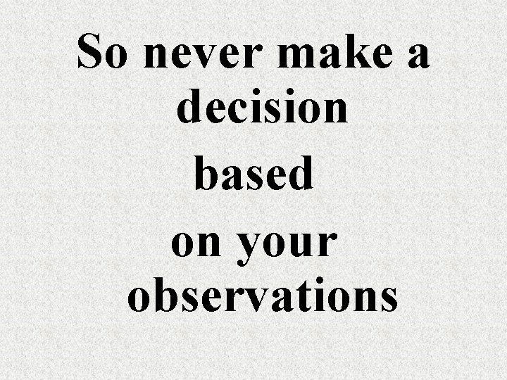 So never make a decision based on your observations 