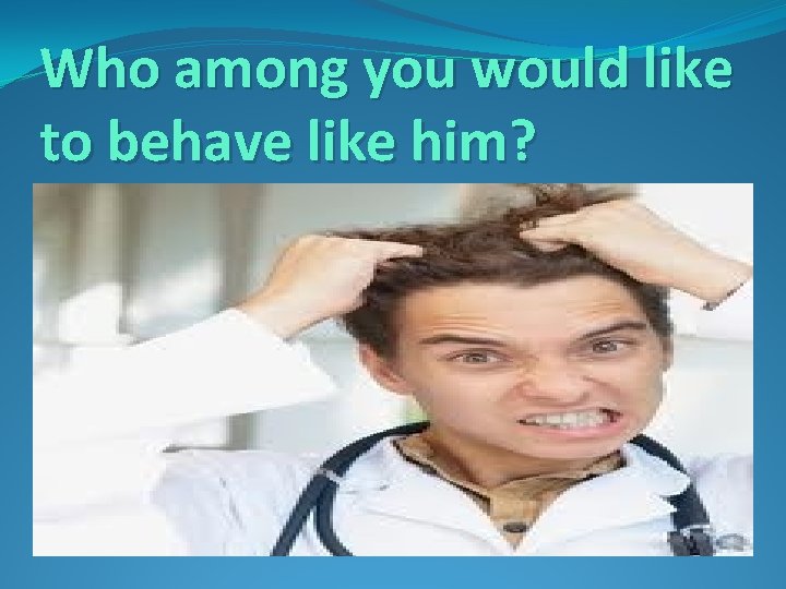 Who among you would like to behave like him? 
