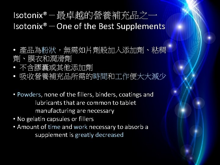 Isotonix®－最卓越的營養補充品之一 Isotonix®－One of the Best Supplements • 產品為粉狀，無需如片劑般加入添加劑、粘稠 劑、膜衣和潤滑劑 • 不含膠囊或其他添加劑 • 吸收營養補充品所需的時間和 作便大大減少