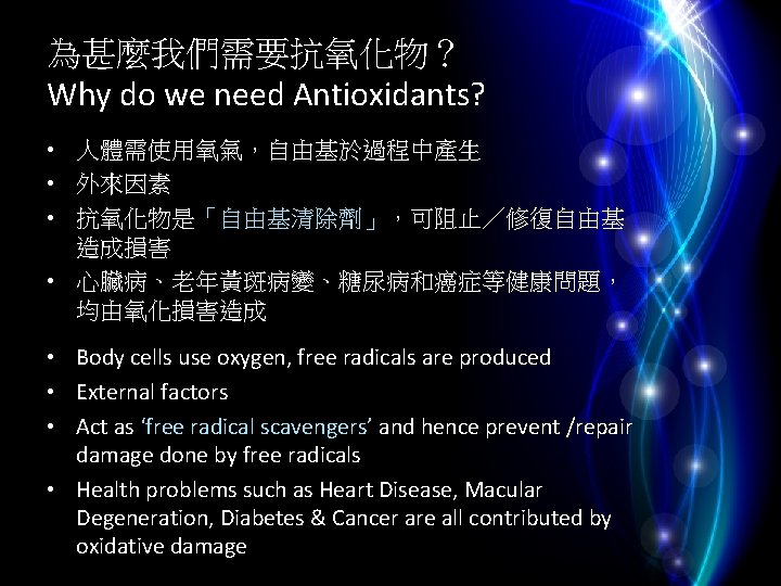 為甚麼我們需要抗氧化物？ Why do we need Antioxidants? • 人體需使用氧氣，自由基於過程中產生 • 外來因素 • 抗氧化物是「自由基清除劑」，可阻止／修復自由基 造成損害 •