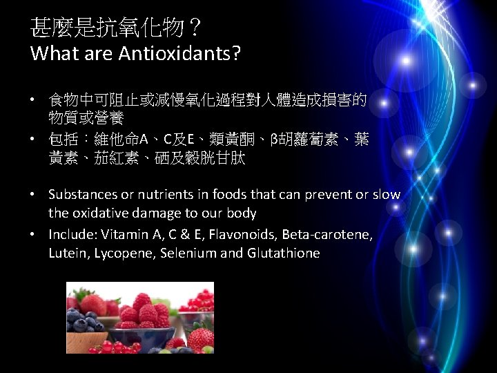 甚麼是抗氧化物？ What are Antioxidants? • 食物中可阻止或減慢氧化過程對人體造成損害的 物質或營養 • 包括：維他命A、C及E、類黃酮、β胡蘿蔔素、葉 黃素、茄紅素、硒及穀胱甘肽 • Substances or nutrients