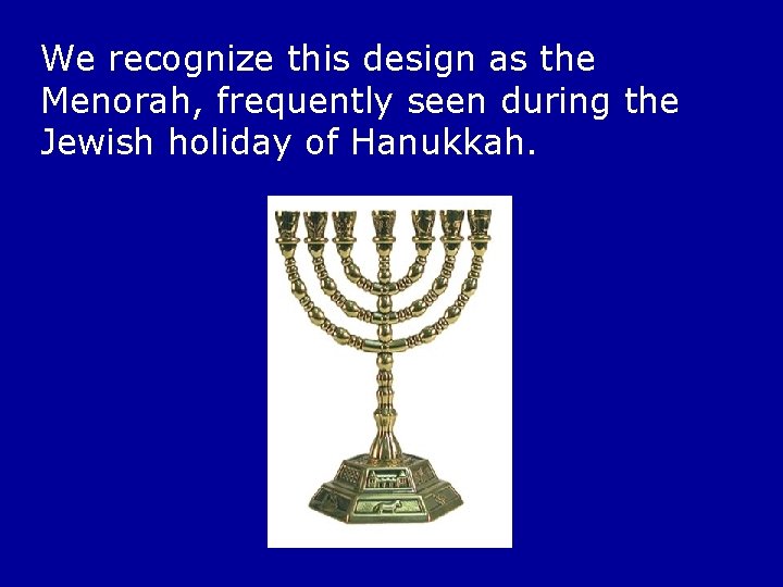 We recognize this design as the Menorah, frequently seen during the Jewish holiday of