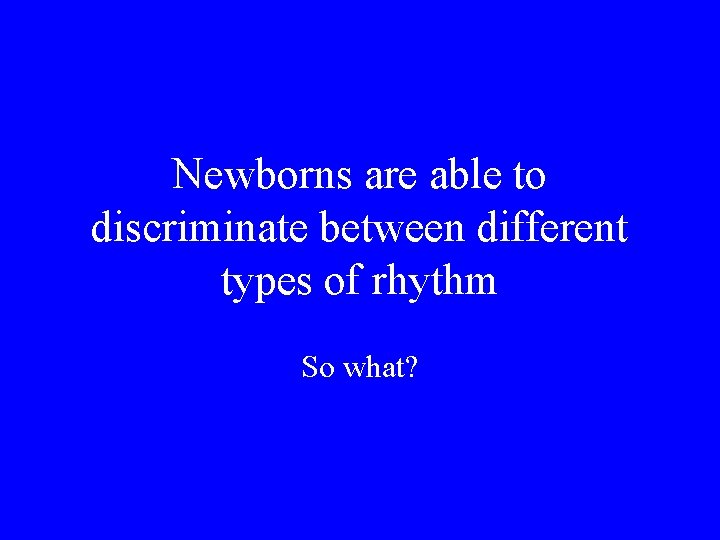 Newborns are able to discriminate between different types of rhythm So what? 