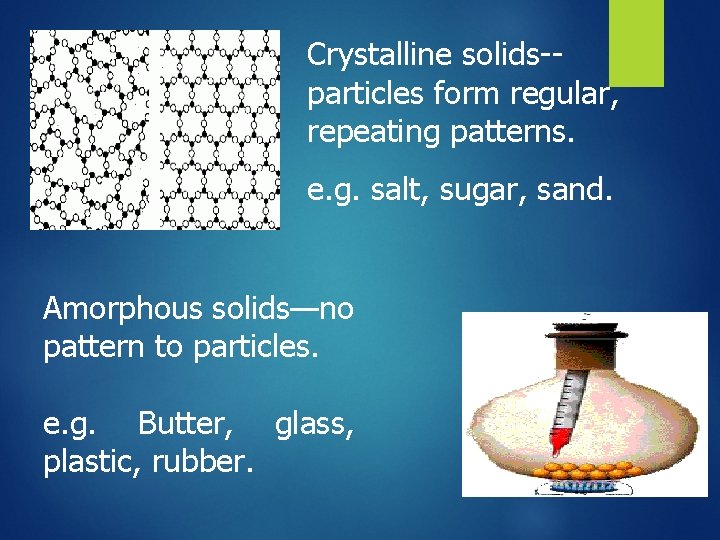 Crystalline solids-particles form regular, repeating patterns. e. g. salt, sugar, sand. Amorphous solids—no pattern