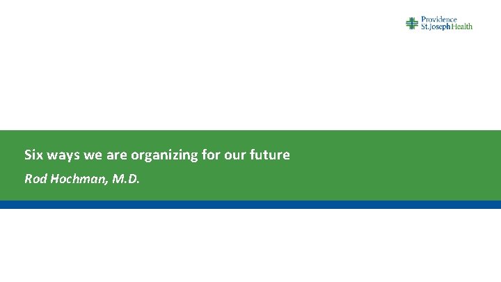 Six ways we are organizing for our future Rod Hochman, M. D. 