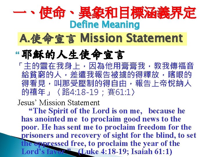一、使命、異象和目標涵義界定 Define Meaning A. 使命宣言 Mission Statement 耶穌的人生使命宣言 「主的靈在我身上，因為他用膏膏我，教我傳福音 給貧窮的人，差遣我報告被擄的得釋放，瞎眼的 得看見，叫那受壓制的得自由，報告上帝悅納人 的禧年」〈路 4: 18
