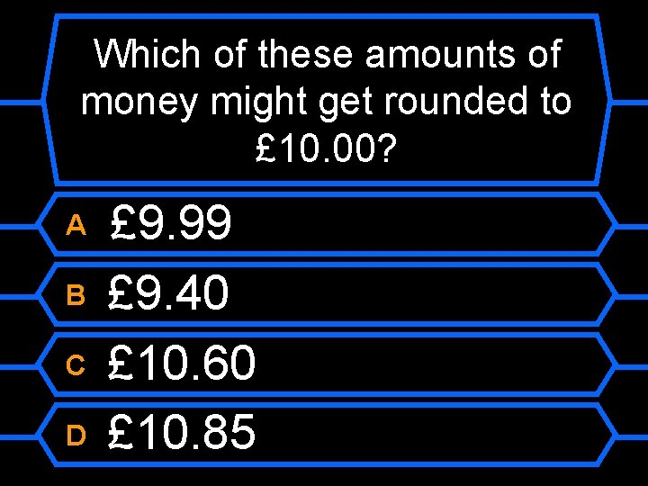 Which of these amounts of money might get rounded to £ 10. 00? A